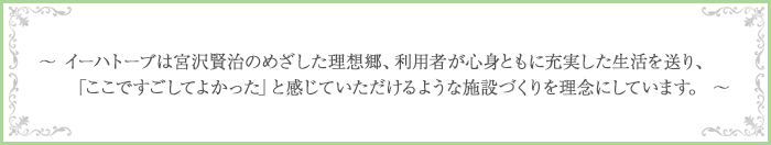 ～イーハトーブは宮沢賢治のめざした理想郷、利用者が心身ともに充実した生活を送り、「ここですごしてよかった」と感じていただけるような施設づくりを理念にしています。～